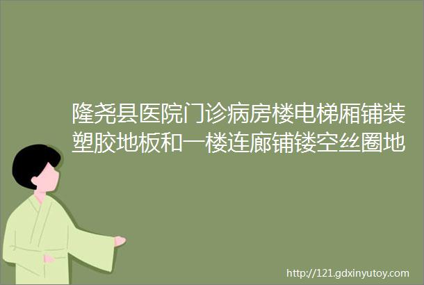 隆尧县医院门诊病房楼电梯厢铺装塑胶地板和一楼连廊铺镂空丝圈地毯项目公告